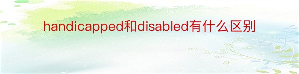 handicapped和disabled有什么区别