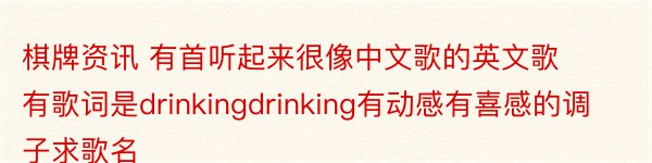 棋牌资讯 有首听起来很像中文歌的英文歌有歌词是drinkingdrinking有动感有喜感的调子求歌名