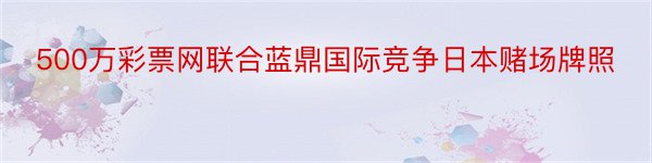 500万彩票网联合蓝鼎国际竞争日本赌场牌照